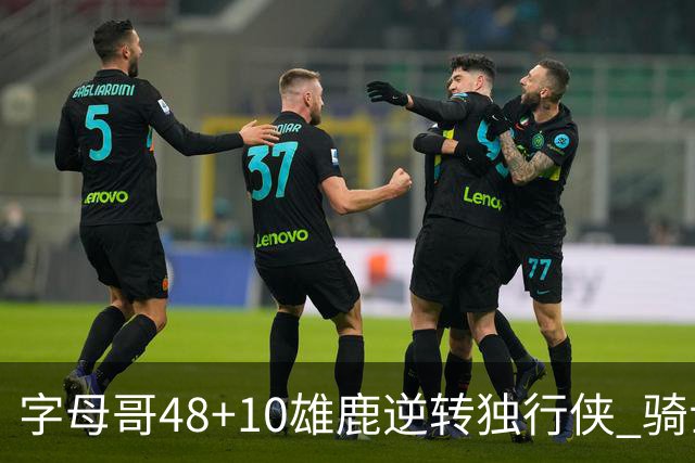 字母哥48+10雄鹿逆转独行侠 骑士克马刺5连胜
